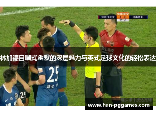 林加德自嘲式幽默的深层魅力与英式足球文化的轻松表达 林加德自嘲式幽默的深层魅力与英式足球文化的轻松表达