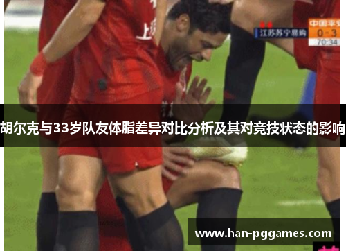 胡尔克与33岁队友体脂差异对比分析及其对竞技状态的影响 胡尔克与33岁队友体脂差异对比分析及其对竞技状态的影响
