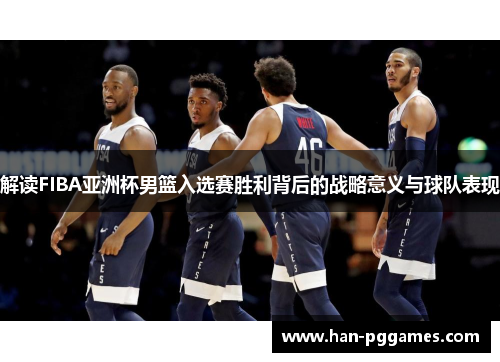 解读FIBA亚洲杯男篮入选赛胜利背后的战略意义与球队表现