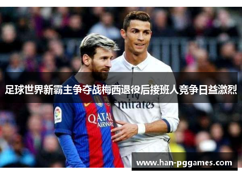 足球世界新霸主争夺战梅西退役后接班人竞争日益激烈