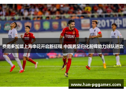 费南多加盟上海申花开启新征程 中国男足归化前锋助力球队进攻 费南多加盟上海申花开启新征程 中国男足归化前锋助力球队进攻