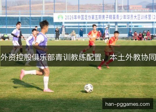 外资控股俱乐部青训教练配置，本土外教协同