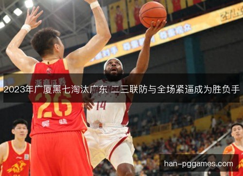 2023年广厦黑七淘汰广东 二三联防与全场紧逼成为胜负手
